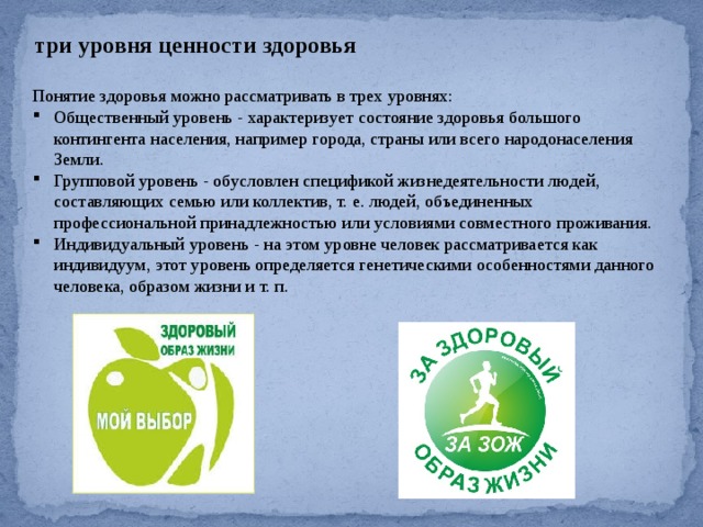 три уровня ценности здоровья Понятие здоровья можно рассматривать в трех уровнях: Общественный уровень - характеризует состояние здоровья большого контингента населения, например города, страны или всего народонаселения Земли. Групповой уровень - обусловлен спецификой жизнедеятельности людей, составляющих семью или коллектив, т. е. людей, объединенных профессиональной принадлежностью или условиями совместного проживания. Индивидуальный уровень - на этом уровне человек рассматривается как индивидуум, этот уровень определяется генетическими особенностями данного человека, образом жизни и т. п. 