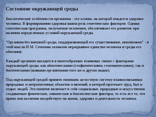 Состояние окружающей среды Биологические особенности организма - это основа, на которой зиждется здоровье человека. В формировании здоровья важна роль генетических факторов. Однако генетическая программа, получаемая человеком, обеспечивает его развитие при наличии определенных условий окружающей среды. 