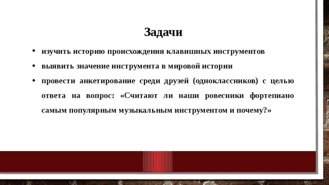 Задачи изучить историю происхождения клавишных инструментов выявить значение инструмента в мировой истории провести анкетирование среди друзей (одноклассников) с целью ответа на вопрос: «Считают ли наши ровесники фортепиано самым популярным музыкальным инструментом и почему?»    
