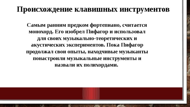Происхождение клавишных инструментов Самым ранним предком фортепиано, считается монохорд. Его изобрел Пифагор и использовал для своих музыкально-теоретических и акустических экспериментов. Пока Пифагор продолжал свои опыты, находчивые музыканты понастроили музыкальные инструменты и назвали их полихордами. 
