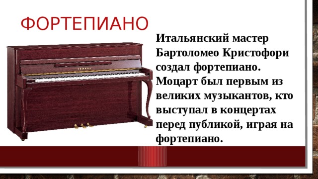  Фортепиано Итальянский мастер Бартоломео Кристофори создал фортепиано. Моцарт был первым из великих музыкантов, кто выступал в концертах перед публикой, играя на фортепиано. 