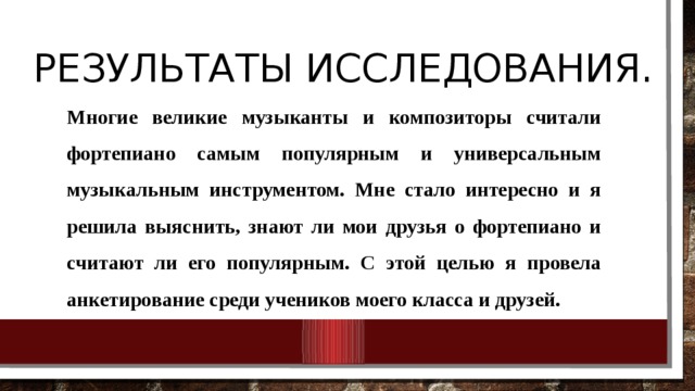 Результаты исследования.   Многие великие музыканты и композиторы считали фортепиано самым популярным и универсальным музыкальным инструментом. Мне стало интересно и я решила выяснить, знают ли мои друзья о фортепиано и считают ли его популярным. С этой целью я провела анкетирование среди учеников моего класса и друзей. 