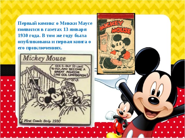 Первый комикс о Микки Маусе появился в газетах 13 января 1930 года. В том же году была опубликована и первая книга о его приключениях. 