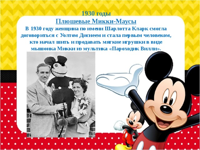 1930 годы  Плюшевые Микки-Маусы  В 1930 году женщина по имени Шарлотта Кларк смогла договориться с Уолтом Диснеем и стала первым человеком, кто начал шить и продавать мягкие игрушки в виде мышонка Микки из мультика «Пароходик Вилли».   