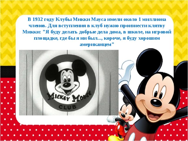 В 1932 году Клубы Микки Мауса имели около 1 миллиона членов. Для вступления в клуб нужно произнести клятву Микки: 