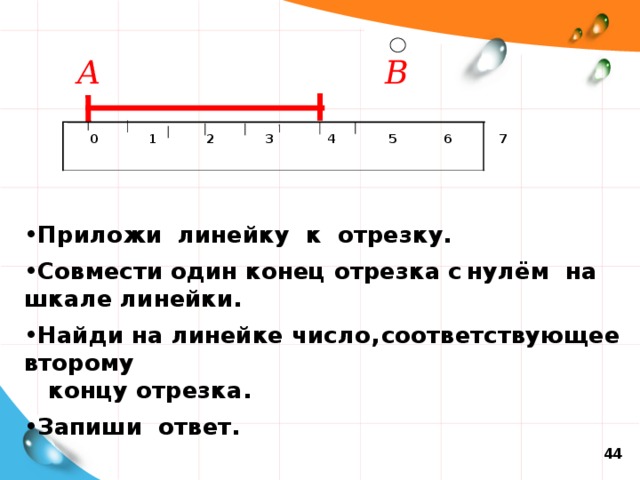 А  В   0  1  2  3   4  5  6  7  Приложи линейку к отрезку. Совмести один конец отрезка с  нулём на шкале линейки. Найди на линейке число,  соответствующее второму  концу  отрезка. Запиши ответ. 44 