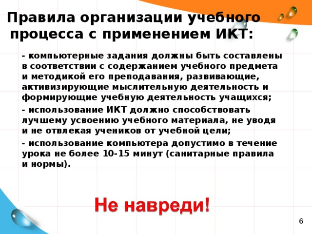 Правила организации учебного процесса с применением ИКТ: - компьютерные задания должны быть составлены в соответствии с содержанием учебного предмета и методикой его преподавания, развивающие, активизирующие мыслительную деятельность и формирующие учебную деятельность учащихся; - использование ИКТ должно способствовать лучшему усвоению учебного материала, не уводя и не отвлекая учеников от учебной цели; - использование компьютера допустимо в течение урока не более 10-15 минут (санитарные правила и нормы).  6 