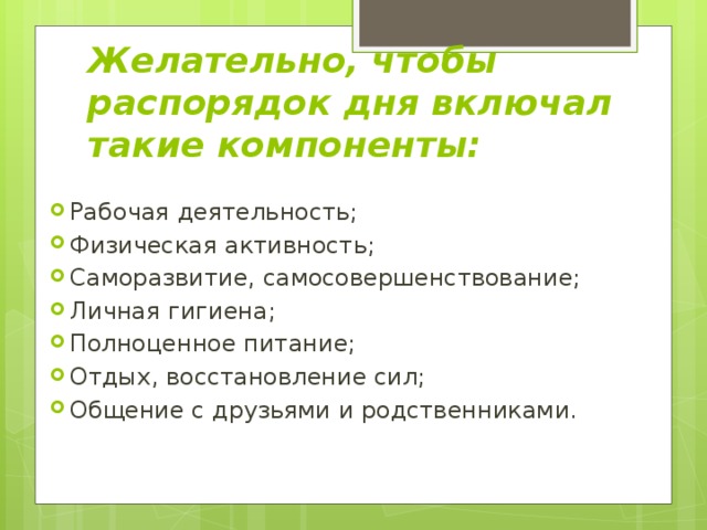 Желательно, чтобы распорядок дня включал такие компоненты: Рабочая деятельность; Физическая активность; Саморазвитие, самосовершенствование; Личная гигиена; Полноценное питание; Отдых, восстановление сил; Общение с друзьями и родственниками. 