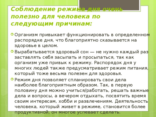 Соблюдение режима дня очень полезно для человека по следующим причинам: Организм привыкает функционировать в определенном распорядке дня, что благоприятно сказывается на здоровье в целом. Вырабатывается здоровый сон — не нужно каждый раз заставлять себя засыпать и просыпаться, так как организм уже привык к режиму. Распорядок дня у многих людей также предусматривает режим питания, который тоже весьма полезен для здоровья. Режим дня позволяет спланировать свои дела наиболее благоприятным образом. Так, в первую половину дня можно учиться/работать, решать важные дела и вопросы, а вечером отдыхать, посвятить время своим интересам, хобби и развлечениям. Деятельность человека, который живет в режиме, становится более продуктивной, он многое успевает сделать. 