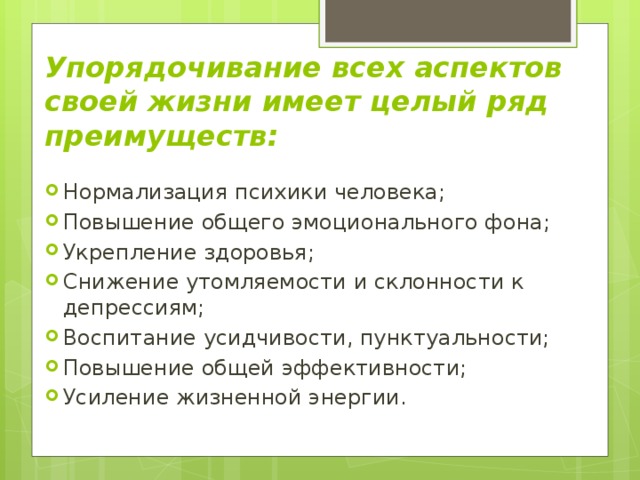 Упорядочивание всех аспектов своей жизни имеет целый ряд преимуществ: Нормализация психики человека; Повышение общего эмоционального фона; Укрепление здоровья; Снижение утомляемости и склонности к депрессиям; Воспитание усидчивости, пунктуальности; Повышение общей эффективности; Усиление жизненной энергии. 