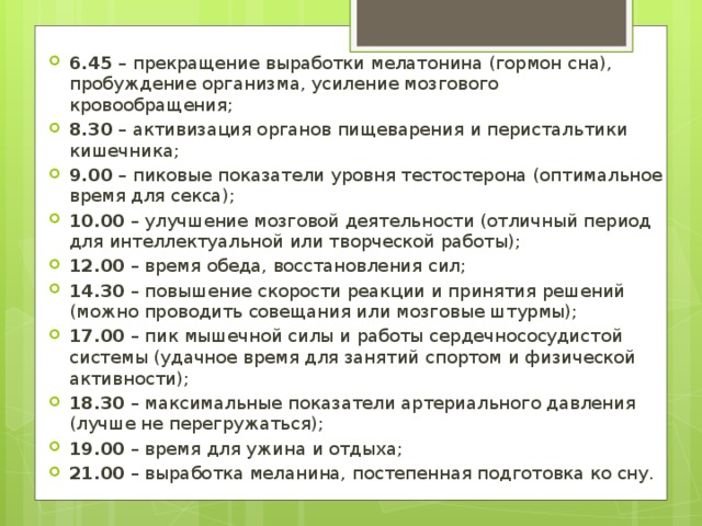 6.45  – прекращение выработки мелатонина (гормон сна), пробуждение организма, усиление мозгового кровообращения; 8.30  – активизация органов пищеварения и перистальтики кишечника; 9.00  – пиковые показатели уровня тестостерона (оптимальное время для секса); 10.00  – улучшение мозговой деятельности (отличный период для интеллектуальной или творческой работы); 12.00  – время обеда, восстановления сил; 14.30  – повышение скорости реакции и принятия решений (можно проводить совещания или мозговые штурмы); 17.00  – пик мышечной силы и работы сердечнососудистой системы (удачное время для занятий спортом и физической активности); 18.30  – максимальные показатели артериального давления (лучше не перегружаться); 19.00  – время для ужина и отдыха; 21.00  – выработка меланина, постепенная подготовка ко сну. 