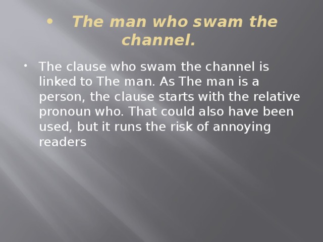 •  The man who swam the channel. The clause who swam the channel is linked to The man. As The man is a person, the clause starts with the relative pronoun who. That could also have been used, but it runs the risk of annoying readers 