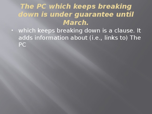 The PC which keeps breaking down is under guarantee until March. which keeps breaking down is a clause. It adds information about (i.e., links to) The PC 
