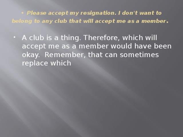 •  Please accept my resignation. I don't want to belong to any club that will accept me as a member . A club is a thing. Therefore, which will accept me as a member would have been okay. Remember, that can sometimes replace which 