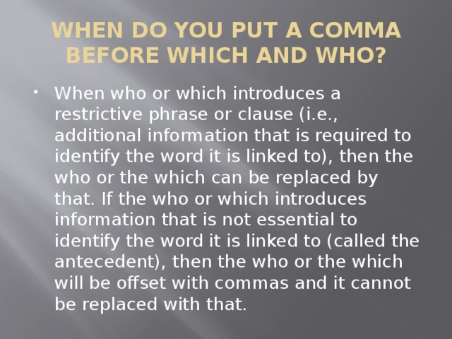 WHEN DO YOU PUT A COMMA BEFORE WHICH AND WHO? When who or which introduces a restrictive phrase or clause (i.e., additional information that is required to identify the word it is linked to), then the who or the which can be replaced by that. If the who or which introduces information that is not essential to identify the word it is linked to (called the antecedent), then the who or the which will be offset with commas and it cannot be replaced with that. 