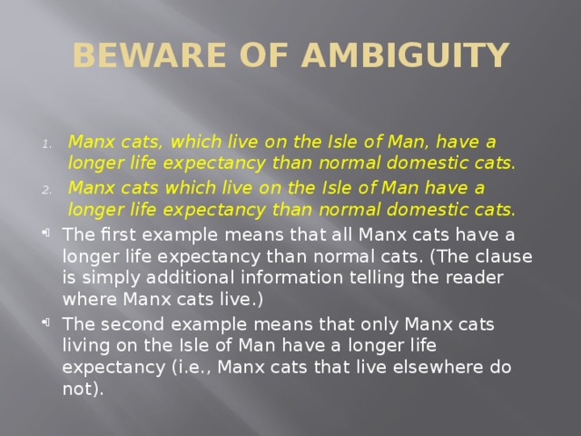 BEWARE OF AMBIGUITY Manx cats, which live on the Isle of Man, have a longer life expectancy than normal domestic cats. Manx cats which live on the Isle of Man have a longer life expectancy than normal domestic cats. The first example means that all Manx cats have a longer life expectancy than normal cats. (The clause is simply additional information telling the reader where Manx cats live.) The second example means that only Manx cats living on the Isle of Man have a longer life expectancy (i.e., Manx cats that live elsewhere do not). 