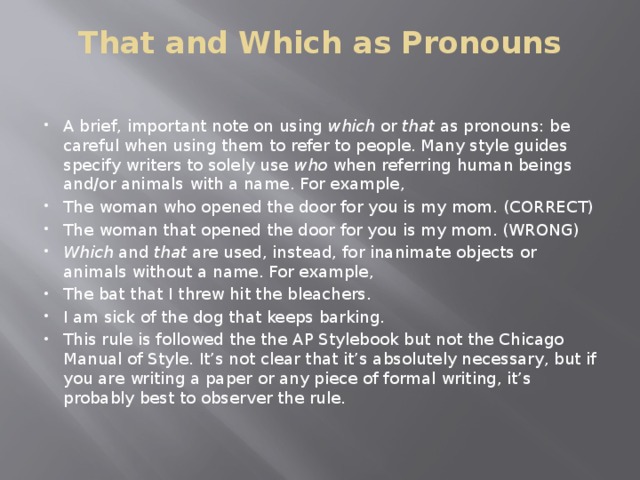 That and Which as Pronouns   A brief, important note on using  which  or  that  as pronouns: be careful when using them to refer to people. Many style guides specify writers to solely use  who  when referring human beings and/or animals with a name. For example, The woman who opened the door for you is my mom. (CORRECT) The woman that opened the door for you is my mom. (WRONG) Which  and  that  are used, instead, for inanimate objects or animals without a name. For example, The bat that I threw hit the bleachers. I am sick of the dog that keeps barking. This rule is followed the the AP Stylebook but not the Chicago Manual of Style. It’s not clear that it’s absolutely necessary, but if you are writing a paper or any piece of formal writing, it’s probably best to observer the rule. 