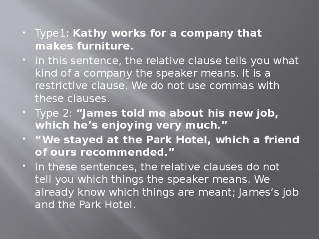 Type1: Kathy works for a company that makes furniture. In this sentence, the relative clause tells you what kind of a company the speaker means. It is a restrictive clause. We do not use commas with these clauses. Type 2: “James told me about his new job, which he’s enjoying very much.” “ We stayed at the Park Hotel, which a friend of ours recommended.” In these sentences, the relative clauses do not tell you which things the speaker means. We already know which things are meant; James’s job and the Park Hotel. 