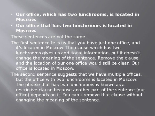 Our office, which has two lunchrooms, is located in Moscow. Our office that has two lunchrooms is located in Moscow. These sentences are not the same. The first sentence tells us that you have just one office, and it’s located in Moscow. The clause which has two lunchrooms gives us additional information, but it doesn’t change the meaning of the sentence. Remove the clause and the location of our one office would still be clear: Our office is located in Moscow. The second sentence suggests that we have multiple offices, but the office with two lunchrooms is located in Moscow. The phrase that has two lunchrooms is known as a restrictive clause because another part of the sentence (our office) depends on it. You can’t remove that clause without changing the meaning of the sentence. 