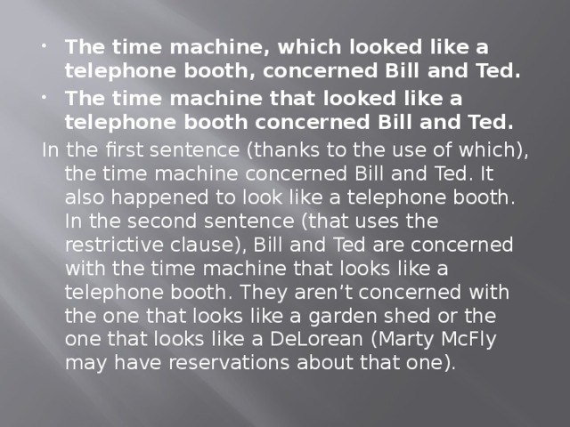 The time machine, which looked like a telephone booth, concerned Bill and Ted. The time machine that looked like a telephone booth concerned Bill and Ted. In the first sentence (thanks to the use of which), the time machine concerned Bill and Ted. It also happened to look like a telephone booth. In the second sentence (that uses the restrictive clause), Bill and Ted are concerned with the time machine that looks like a telephone booth. They aren’t concerned with the one that looks like a garden shed or the one that looks like a DeLorean (Marty McFly may have reservations about that one). 