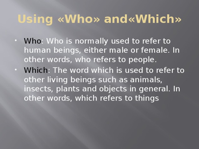 Using «Who» and«Which» Who : Who is normally used to refer to human beings, either male or female. In other words, who refers to people. Which : The word which is used to refer to other living beings such as animals, insects, plants and objects in general. In other words, which refers to things 