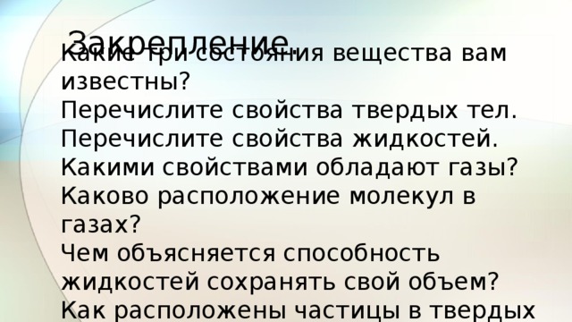 Закрепление. Какие три состояния вещества вам известны? Перечислите свойства твердых тел. Перечислите свойства жидкостей. Какими свойствами обладают газы? Каково расположение молекул в газах? Чем объясняется способность жидкостей сохранять свой объем? Как расположены частицы в твердых телах? 