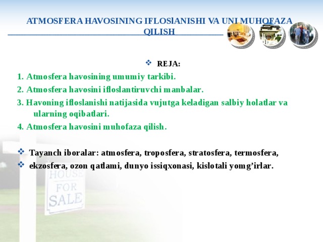 ATMOSFERA HAVOSINING IFLOSlANISHI VA UNI MUHOFAZA QILISH REJA : 1. Atmosfera havosining umumiy tarkibi . 2. Atmosfera havosini ifloslantiruvchi manbalar . 3. Havoning ifloslanishi natijasida vujutga keladigan salbiy holatlar va ularning oqibatlari . 4. Atmosfera havosini muhofaza qilish . Tayanch iboralar : atmosfera, troposfera, stratosfera, termosfera, ekzosfera, ozon qatlami, dunyo issiqxonasi, kislotali yom g’ irlar . 