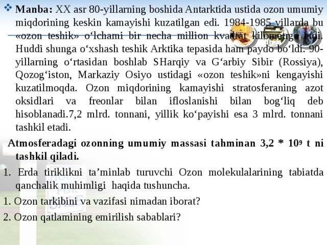 Manba : XX asr 80-yillarning boshida Antarktida ustida ozon umumiy miqdorining keskin kamayishi kuzatilgan edi. 1984-1985 yillarda bu «ozon teshik» o‘lchami bir necha million kvadrat kilometrga etdi. Huddi shunga o‘xshash teshik Arktika tepasida ham paydo bo‘ldi. 90-yillarning o‘rtasidan boshlab SHarqiy va G‘arbiy Sibir (Rossiya), Qozog‘iston, Markaziy Osiyo ustidagi «ozon teshik»ni kengayishi kuzatilmoqda. Ozon miqdorining kamayishi stratosferaning azot oksidlari va freonlar bilan ifloslanishi bilan bog‘liq deb hisoblanadi. 7,2 mlrd. tonnani, yillik ko‘payishi esa 3 mlrd. tonnani tashkil etadi.  Atmosferadagi ozonning umumiy massasi tahminan 3,2 * 10 9 t ni tashkil qiladi. 1. Erda tiriklikni ta ’ minlab turuvchi Ozon molekulalarining tabiatda qanchalik muhimligi  h a q ida tushuncha . 1. Ozon tarkibini va vazifasi nimadan iborat ? 2. Ozon qatlamining emirilish sabablari ? 