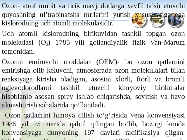 Ozon- atrof muhit va tirik mavjudotlarga xavfli ta’sir etuvchi quyoshning ul’trabinafsha nurlarini yutish xususiyatiga ega kislorodning uch atomli molekulasidir. Uch atomli kislorodning birikuvidan tashkil topgan ozon molekulasi (O 3 ) 1785 yili gollandiyalik fizik Van-Marum tomonidan. Ozonni emiruvchi moddalar (OEM)- bu ozon qatlamini emirishga olib keluvchi, atmosferada ozon molekulalari bilan reaksiyaga kirisha oladigan, asosini xlorli, ftorli va bromli uglevodorodlarni tashkil etuvchi kimyoviy birikmalar hisoblanib asosan sprey ishlab chiqarishda, sovitish va havo almashtirish sohalarida qo’llaniladi.  Ozon qatlamini himoya qilish to’g’risida Vena konvensiyasi 1985 yil 25 martda qabul qilingan bo’lib, hozirgi kunda konvensiyaga dunyoning 197 davlati radifikasiya qilgan. O’zbekiston Vena konvensiyasiga 1993 yil may oyida qo’shilgan . 