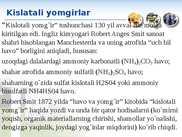 Kislatali yomgirlar “ Kislotali yomg`ir” tushunchasi 130 yil avval iste'molga kiritilgan edi. Ingliz kimyogari Robert Anges Smit sanoat shahri hisoblangan Manchesterda va uning atrofida “uch hil havo” borligini aniqladi, hususan: uzoqdagi dalalardagi ammoniy karbonatli (N Н 4 ) 2 CO 3 havo; shahar atrofida ammoniy sulfatli (N Н 4 ) 2 SO 4 havo; shaharning o`zida sulfat kislotali H2S04 yoki ammoniy bisulfatli N Н 4HS04 havo. Robert Smit 1872 yilda “havo va yomg`ir” kitobida “kislotali yomg`ir” haqida yozdi va unda bir qator hodisalarni (ko`mirni yoqish, organik materiallarning chirishi, shamollar yo`nalishi, dengizga yaqinlik, joydagi yog`inlar miqdorini) ko`rib chiqdi. 