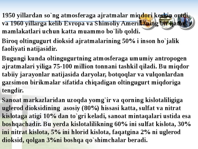 1950 yillardan so`ng atmosferaga ajratmalar miqdori keskin ortdi va 1960 yillarga kelib Е vropa va Shimoliy Amerikaning bir qator mamlakatlari uchun katta muammo bo`lib qoldi. Biroq oltingugurt dioksid ajratmalarining 50% i inson ho`jalik faoliyati natijasidir. Bugungi kunda oltingugurtning atmosferaga umumiy antropogen ajratmalari yiliga 75-100 million tonnani tashkil qiladi. Bu miqdor tabiiy jarayonlar na­tijasida daryolar, botqoqlar va vulqonlardan gazsimon birikmalar sifatida chiqadigan oltingugurt miqdoriga tengdir. Sanoat markazlaridan uzoqda yomg`ir va qorning kislotaliligiga uglerod dioksidining asosiy (80%) hissasi katta, sulfat va nitrat kislotaga atigi 10% dan to`gri keladi, sanoat mintaqalari ustida esa boshqachadir. Bu yerda kislotalilikning 60% ini sulfat kislota, 30% ini nitrat kislota, 5% ini hlorid kislota, faqatgina 2% ni uglerod dioksid, qolgan 3%ni boshqa qo`shimchalar beradi. 