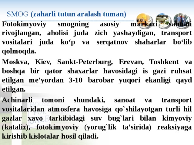 SMOG  (zaharli tutun aralash tuman) Fotokimyoviy smogning asosiy markazi sanoati rivojlangan, aholisi juda zich yashaydigan, transport vositalari juda ko‘p va serqatnov shaharlar bo‘lib qolmoqda. Moskva, Kiev, Sankt-Peterburg, Е revan, Toshkent va boshqa bir qator shaxarlar havosidagi is gazi ruhsat etilgan me'yordan 3-10 barobar yuqori ekanligi qayd etilgan. Achinarli tomoni shundaki, sanoat va transport vositalaridan atmosfera havosiga qo`shilayotgan turli hil gazlar xavo tarkibidagi suv bug`lari bilan kimyoviy (kataliz), fotokimyoviy (yorug`lik ta'si­rida) reaksiyaga kirishib kislotalar hosil qiladi. 