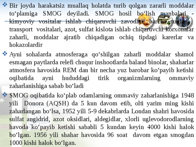 Bir joyda harakatsiz muallaq holatda turib qolgan zararli moddalar to‘plamiga SMOG deyiladi. SMOG hosil bo‘lish manbalari - kimyoviy vositalar ishlab chiqaruvchi zavodlar, barcha turdagi transport vositalari, azot, sulfat kislota ishlab chiqaruvchi korxonalar zaharli, moddalar ajratib chiqadigan ochiq tipdagi karerlar va hokazolardir Ayni sohalarda atmosferaga qo‘shilgan zaharli moddalar shamol esmagan paytlarda relefi chuqur inshootlarda baland binolar, shaharlar atmosfera havosida REM dan bir necha yuz barobar ko‘payib ketishi oqibatida ayni hududdagi tirik organizmlarning ommaviy zaharlanishiga sabab bo‘ladi SMOG oqibatida ko‘plab odamlarning ommaviy zaharlanishiga 1948 yili  Donora ( AQSH ) da 5 kun davom etib , olti yarim ming kishi zaharlangan bo‘lsa , 1952 yili 5-9 dekabrlarda Londan shahri havosida sulfat angidrid , azot oksidlari , aldegidlar , xlorli uglevodorodlarning havoda ko‘payib ketishi sababli 5 kundan keyin 4000 kishi halok bo‘lgan . 1956 yili shahar havosida 96 soat  davom etgan smogdan 1000 kishi halok bo‘lgan .   