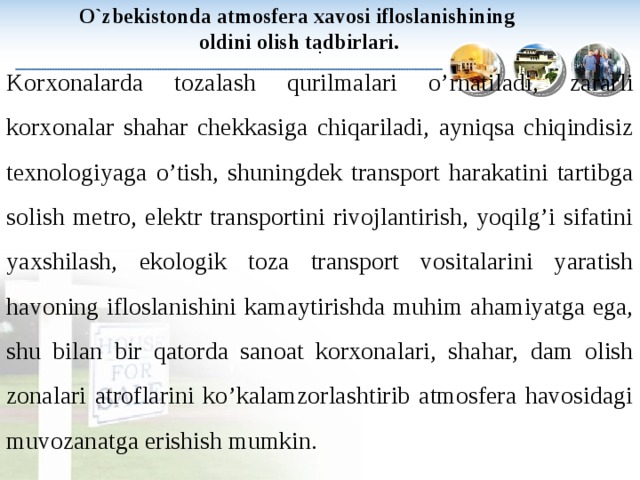   O`zbekistonda atmosfera xavosi ifloslanishining oldini olish tadbirlari.  : Korxonalarda tozalash qurilmalari o’rnatiladi, zararli korxonalar shahar chekkasiga chiqariladi, ayniqsa chiqindisiz texnologiyaga o’tish, shuningdek transport harakatini tartibga solish metro, elektr transportini rivojlantirish, yoqilg’i sifatini yaxshilash, ekologik toza transport vositalarini yaratish havoning ifloslanishini kamaytirishda muhim ahamiyatga ega, shu bilan bir qatorda sanoat korxonalari, shahar, dam olish zonalari atroflarini ko’kalamzorlashtirib atmosfera havosidagi muvozanatga erishish mumkin. 