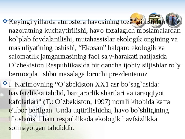 Keyingi yillarda atmosfera havosining tozaligi ustidan nazoratning kuchaytirilishi, havo tozalagich moslamalardan ko`plab foydalanilishi, mutahassislar ekologik ongining va mas'uliyatining oshishi, “Ekosan” halqaro ekologik va salomatlik jamgarmasining faol sa'y-harakati natijasida O`zbekiston Respublikasida bir qancha ijobiy siljishlar ro`y bermoqda ushbu masalaga birnchi prezdentemiz I. Karimovning “O`zbekiston XX1 asr bo`sag`asida: havfsizlikka tahdid, barqarorlik shartlari va taraqqiyot kafolatlari” (T.: O`zbekiston, 1997) nomli kitobida katta e'tibor berilgan. Unda uqtirilishicha, havo bo`shligining ifloslanishi ham respublikada ekologik havfsizlikka solinayotgan tahdiddir. 