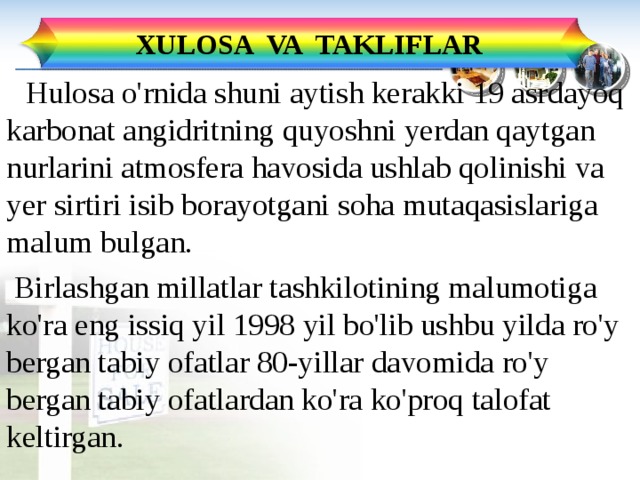XULOSA VA TAKLIFLAR  Hulosa o'rnida shuni aytish kerakki 19 asrdayoq karbonat angidritning quyoshni yerdan qaytgan nurlarini atmosfera havosida ushlab qolinishi va yer sirtiri isib borayotgani soha mutaqasislariga malum bulgan.  Birlashgan millatlar tashkilotining malumotiga ko'ra eng issiq yil 1998 yil bo'lib ushbu yilda ro'y bergan tabiy ofatlar 80-yillar davomida ro'y bergan tabiy ofatlardan ko'ra ko'proq talofat keltirgan. 25 
