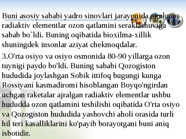 Buni asosiy sababi yadro sinovlari jarayonida ajralgan radiaktiv elementlar ozon qatlamini seraklashuviga sabab bo`ldi. Buning oqibatida bioxilma-xillik shuningdek insonlar aziyat chekmoqdalar. 3.O'rta osiyo va osiyo osmonida 80-90 yillarga ozon tuynigi paydo bo'ldi. Buning sababi Qozogiston hududida joylashgan Sobik ittifoq bugungi kunga Rossiyani kasmadiromi hisoblangan Boyqo'ngirdan uchgan raketalar ajralgan radiaktiv elementlar ushbu hududda ozon qatlamini teshilishi oqibatida O'rta osiyo va Qozogiston hududida yashovchi aholi orasida turli hil teri kasalliklarini ko'payib borayotgani buni aniq isbotidir. 
