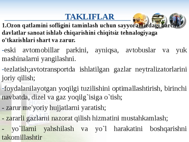    TAKLIFLAR   1.Ozon qatlamini sofligini taminlash uchun sayyoramizdagi barcha davlatlar sanoat ishlab chiqarishini chiqitsiz tehnalogiyaga o'tkazishlari shart va zarur. eski avtomobillar parkini, ayniqsa, avtobuslar va yuk mashinalarni yangilashni .  tezlatish;avtotransportda  ishlatilgan  gazlar neytralizatorlarini joriy qilish; foydalanilayotgan yoqilgi tuzilishini optimallashtirish, birinchi navbatda, dizel va gaz yoqilg`isiga o`tish; - zarur me'yoriy hujjatlarni yaratish; - zararli gazlarni nazorat qilish hizmatini mustahkamlash; - yo`llarni yahshilash va yo`l harakatini boshqarishni takomillashtir 