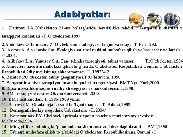 Adabiyotlar: 1. Karimov I.A.O`zbekiston 21-asr bo`sag`asida; havsizlikka tahdid. Barqarorlik shartlari va taraqqiyot kafolatlari.-T.;O`zbekiston,1997 Abdullaev O.Tolimatov Z. O`zbekiston ekologiyasi; bugun va ertaga.-T.;Fan,1992. 3. Azizov A. A.va boshqalar .Ekologiya va atrof muhitni muhofaza qilish va barqaror rivojlanish. -T.2001. 4. Alibekov L.A, Yunusov S.A. Fan- tehnika taraqqiyoti, tabiat va inson. T .;O`zbekiston,1984. 5. Atmosfera havosini muhofaza qilish to`g`risida. O`zbekiston Respublikasi Qonuni. O`zbekiston Respublikasi Oliy majlisining ahborotnomasi.-T.,1997№ 2 6. Baratov P.O`zbekiston tabiiy geografiyasi.T.:O`kituvchi, 1996. 7. Barqaror insoniyat taraqqiyoti inson huquqlari integratsiyasi.-BMT,Nyu-York,2000. 8. Bioxilma-xillikni saqlash milliy strategiyasi va harakat rejasi.T.,1998. 9. BMT taraqqiyot dasturi,Oksford universiteti. 2000. 10. BMT malumotlari. T. 1985-1989 yillar. 11. Bo`rieva M. Oilada neja farzand bo’lgani maqul. - T.: Adolat,1995. 12. Demograficheskiy ejegodnik Uzbekistana. -T.,2004/ 13. Konstantinov F.V. Chelovek i priroda v epohu nauchno-tehnicheskoy revolyusi. - M.:Priroda,1996. 14. Ming yillik samitning ko’p tomonlama shartnomalar doirasidagi dasturi. - BMT,1998. 15. Tabiatni muhofaza qilish to`g`risidagi O`zbekiston Respublikasining Qonuni .- T. 