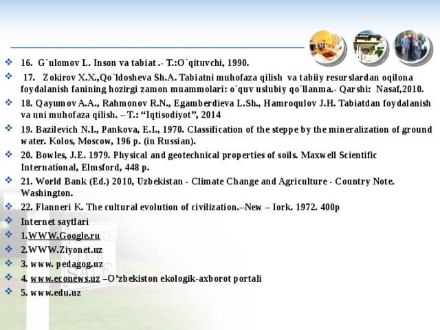 16. G`ulomov L. Inson va tabiat .- T.:O`qituvchi, 1990.   17. Zokirov X.X.,Qo`ldosheva Sh.A. Tabiatni muhofaza qilish va tabiiy resurslardan oqilona foydalanish fanining hozirgi zamon muammolari: o`quv uslubiy qo`llanma.- Qarshi: Nasaf,2010. 1 8 . Qayumov A.A., Rahmonov R.N., Egamberdieva L.Sh., Hamroqulov J.H. Tabiatdan foydalanish va uni muhofaza qilish. – T.: “Iqtisodiyot”, 2014 1 9 . Bazilevich N.I., Pankova, E.I., 1970. Classification of the steppe by the mineralization of ground water. Kolos, Moscow, 196 p. (in Russian). 20. Bowles, J.E. 1979. Physical and geotechnical properties of soils. Maxwell Scientific International, Elmsford, 448 p. 21. World Bank (Ed.) 2010, Uzbekistan - Climate Change and Agriculture - Country Note. Washington. 22. Flanneri K. The cultural evolution of civilization.–New – Iork. 1972. 400p Internet saytlari 1. WWW.Google.ru 2.WWW.Ziyonet.uz 3. www. pedagog.uz 4. www.econews.uz –O’zbekiston ekologik-axborot portali 5 . www.edu.uz  