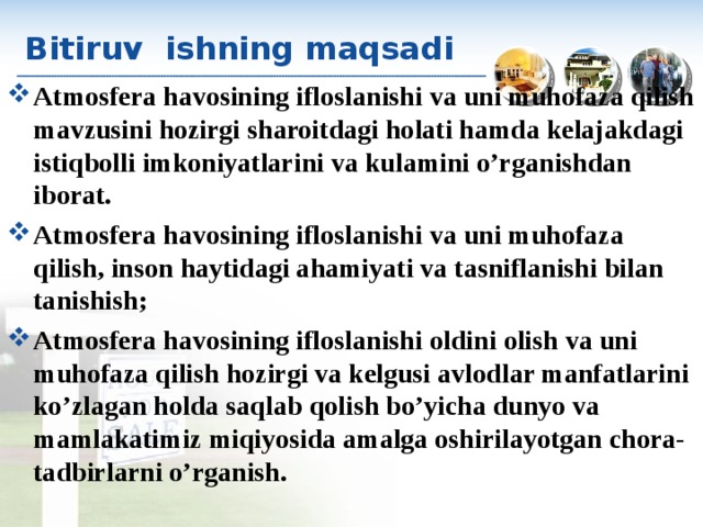 Bitiruv ishning maqsadi Atmosfera havosining ifloslanishi va uni muhofaza qilish mavzusini hozirgi sharoitdagi holati hamda kelajakdagi istiqbolli imkoniyatlarini va kulamini o’rganishdan iborat . Atmosfera havosining ifloslanishi va uni muhofaza qilish ,  inson haytidagi ahamiyati va tasniflanishi bilan tanishish ; Atmosfera havosining ifloslanishi oldini olish va uni muhofaza qilish hozirgi va kelgusi  avlodlar manfatlarini ko’zlagan holda saqlab  qolish bo’yicha dunyo va mamlakatimiz miqiyosida amalga oshirilayotgan chora-tadbirlarni o’rganish .   