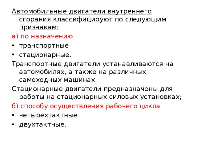 Автомобильные двигатели внутреннего сгорания классифицируют по следующим признакам: а) по назначению транспортные стационарные. Транспортные двигатели устанавливаются на автомобилях, а также на различных самоходных машинах. Стационарные двигатели предназначены для работы на стационарных силовых установках; б) способу осуществления рабочего цикла четырехтактные двухтактные. 