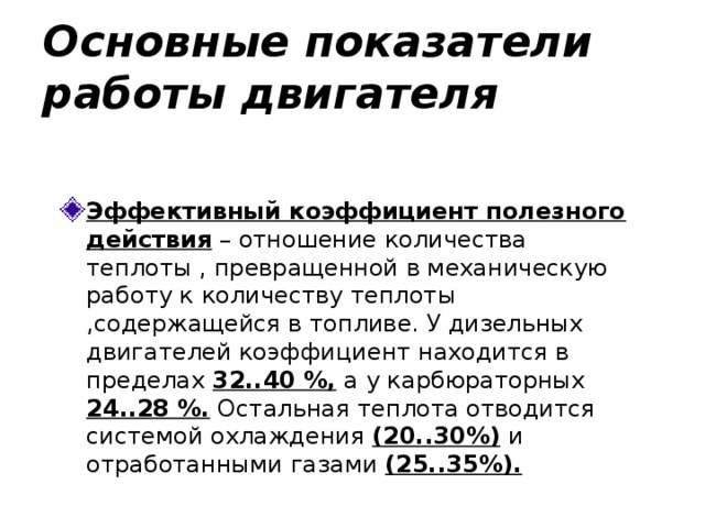 Основные показатели работы двигателя Эффективный коэффициент полезного действия – отношение количества теплоты , превращенной в механическую работу к количеству теплоты ,содержащейся в топливе. У дизельных двигателей коэффициент находится в пределах 32..40 %, а у карбюраторных 24..28 %. Остальная теплота отводится системой охлаждения (20..30%) и отработанными газами (25..35%).  