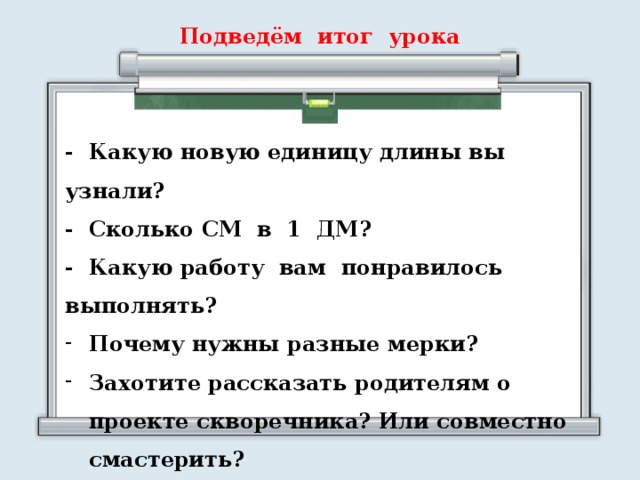 Подведём итог урока - Какую новую единицу длины вы узнали? - Сколько СМ в 1 ДМ? - Какую работу вам понравилось выполнять? Почему нужны разные мерки? Захотите рассказать родителям о проекте скворечника? Или совместно смастерить?  