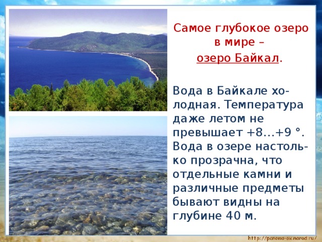  Самое глубокое озеро в мире –  озеро Байкал .  Вода в Байкале хо-лодная. Температура даже летом не превышает +8…+9 °. Вода в озере настоль-ко прозрачна, что отдельные камни и различные предметы бывают видны на глубине 40 м. 