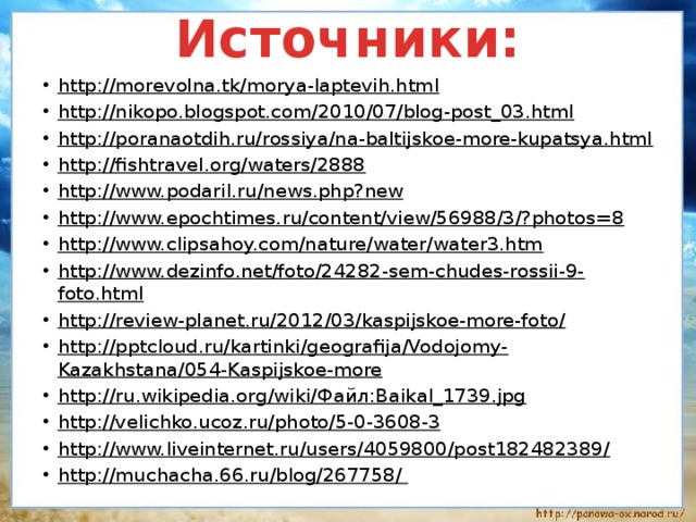 Источники: http://morevolna.tk/morya-laptevih.html http://nikopo.blogspot.com/2010/07/blog-post_03.html http://poranaotdih.ru/rossiya/na-baltijskoe-more-kupatsya.html http://fishtravel.org/waters/2888 http://www.podaril.ru/news.php?new http://www.epochtimes.ru/content/view/56988/3/?photos=8 http://www.clipsahoy.com/nature/water/water3.htm http://www.dezinfo.net/foto/24282-sem-chudes-rossii-9-foto.html http://review-planet.ru/2012/03/kaspijskoe-more-foto/ http://pptcloud.ru/kartinki/geografija/Vodojomy-Kazakhstana/054-Kaspijskoe-more http://ru.wikipedia.org/wiki/Файл:Baikal_1739.jpg http://velichko.ucoz.ru/photo/5-0-3608-3 http://www.liveinternet.ru/users/4059800/post182482389/ http://muchacha.66.ru/blog/267758/   