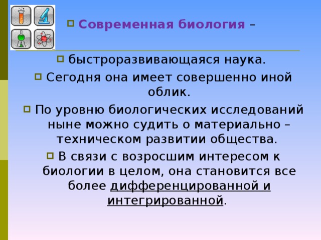 Современная биология –  быстроразвивающаяся наука. Сегодня она имеет совершенно иной облик. По уровню биологических исследований ныне можно судить о материально – техническом развитии общества. В связи с возросшим интересом к биологии в целом, она становится все более дифференцированной и интегрированной