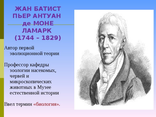 ЖАН БАТИСТ ПЬЕР АНТУАН де МОНЕ ЛАМАРК  (1744 – 1829) Автор первой эволюционной теории Профессор кафедры зоологии насекомых, червей и микроскопических животных в Музее естественной истории Ввел термин «биология».