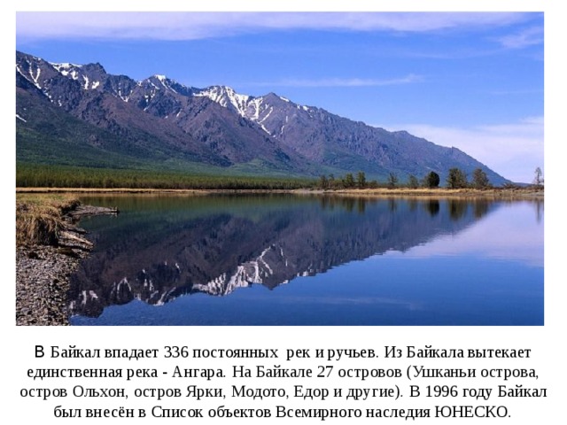 В Байкал впадает 336 постоянных рек и ручьев. Из Байкала вытекает единственная река - Ангара. На Байкале 27 островов (Ушканьи острова, остров Ольхон, остров Ярки,  Модото, Едор и другие). В 1996 году Байкал был внесён в Список объектов Всемирного наследия ЮНЕСКО. 