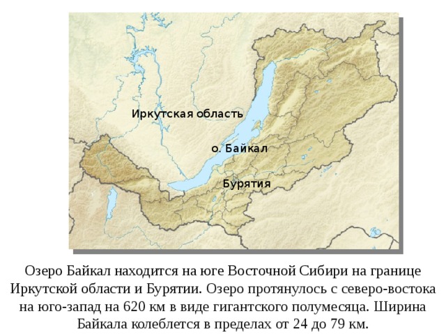 Иркутская область о. Байкал Бурятия Озеро Байкал находится на юге Восточной Сибири на границе Иркутской области и Бурятии. Озеро протянулось с северо-востока на юго-запад на 620 км в виде гигантского полумесяца. Ширина Байкала колеблется в пределах от 24 до 79 км. 